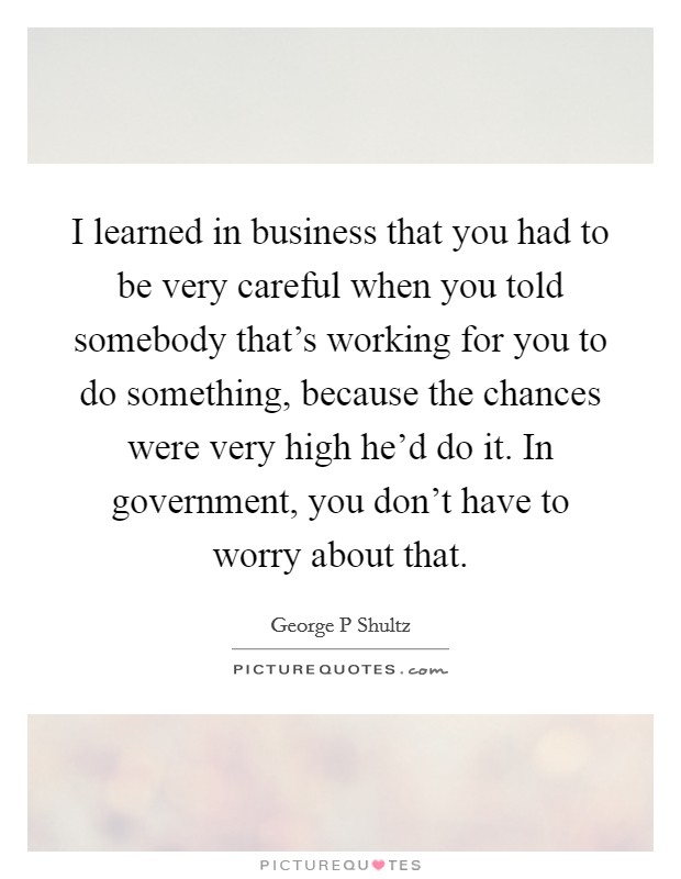 I learned in business that you had to be very careful when you told somebody that’s working for you to do something, because the chances were very high he’d do it. In government, you don’t have to worry about that Picture Quote #1