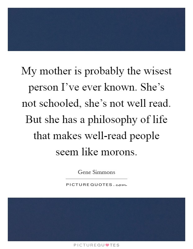 My mother is probably the wisest person I’ve ever known. She’s not schooled, she’s not well read. But she has a philosophy of life that makes well-read people seem like morons Picture Quote #1