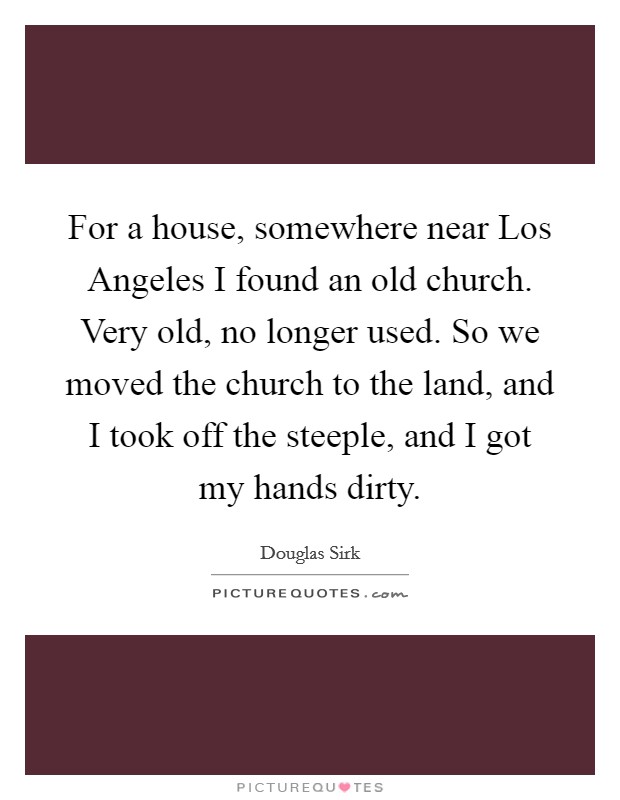 For a house, somewhere near Los Angeles I found an old church. Very old, no longer used. So we moved the church to the land, and I took off the steeple, and I got my hands dirty Picture Quote #1