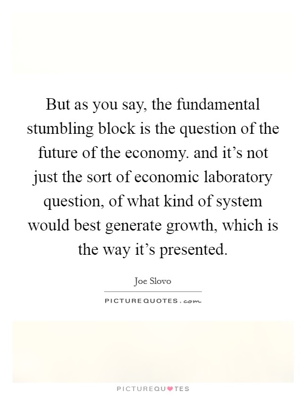 But as you say, the fundamental stumbling block is the question of the future of the economy. and it’s not just the sort of economic laboratory question, of what kind of system would best generate growth, which is the way it’s presented Picture Quote #1