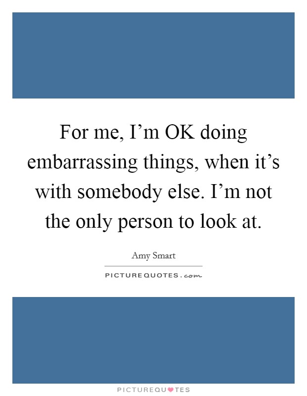 For me, I’m OK doing embarrassing things, when it’s with somebody else. I’m not the only person to look at Picture Quote #1