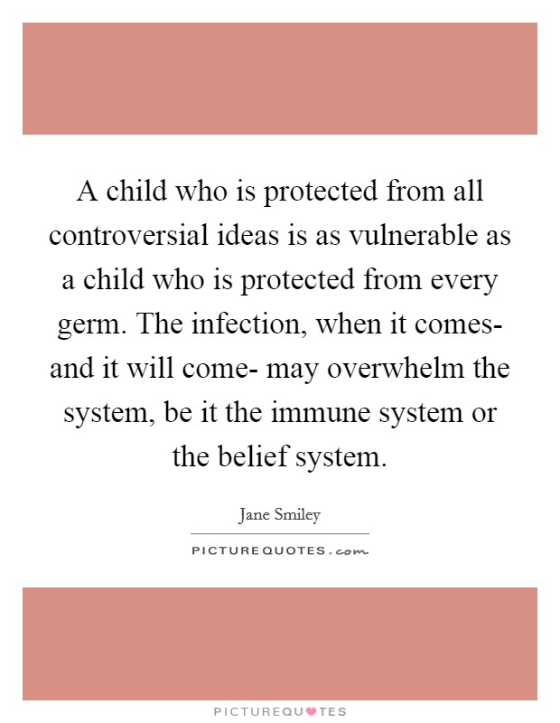 A child who is protected from all controversial ideas is as vulnerable as a child who is protected from every germ. The infection, when it comes- and it will come- may overwhelm the system, be it the immune system or the belief system Picture Quote #1