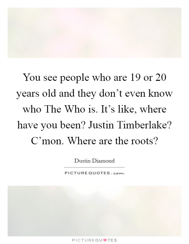 You see people who are 19 or 20 years old and they don’t even know who The Who is. It’s like, where have you been? Justin Timberlake? C’mon. Where are the roots? Picture Quote #1
