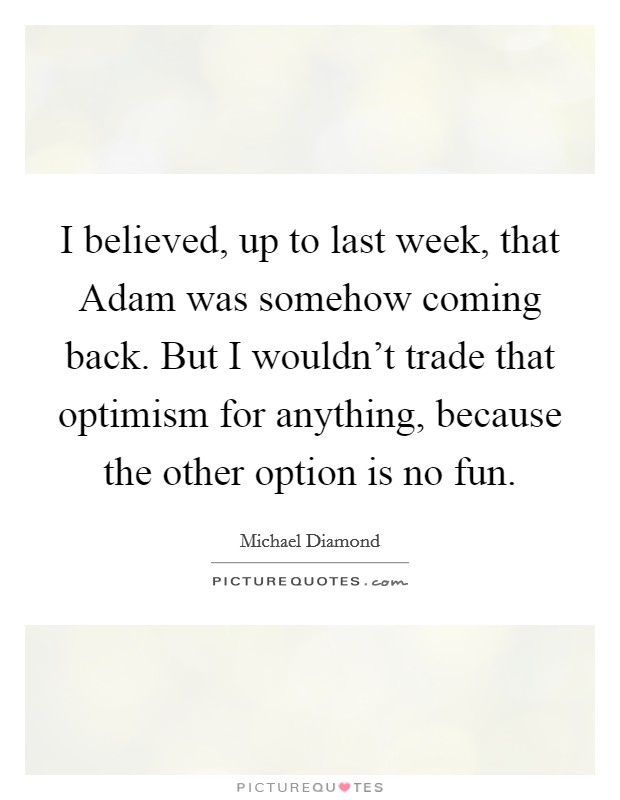 I believed, up to last week, that Adam was somehow coming back. But I wouldn’t trade that optimism for anything, because the other option is no fun Picture Quote #1