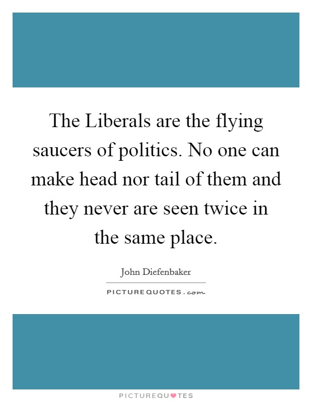The Liberals are the flying saucers of politics. No one can make head nor tail of them and they never are seen twice in the same place Picture Quote #1