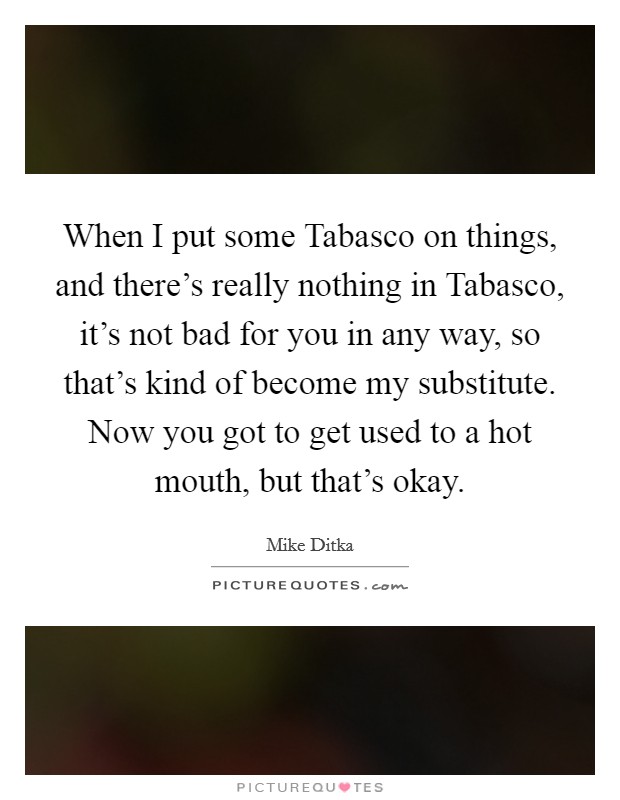 When I put some Tabasco on things, and there’s really nothing in Tabasco, it’s not bad for you in any way, so that’s kind of become my substitute. Now you got to get used to a hot mouth, but that’s okay Picture Quote #1
