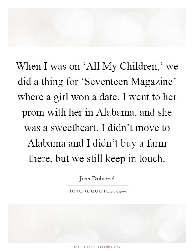 When I was on ‘All My Children,’ we did a thing for ‘Seventeen Magazine’ where a girl won a date. I went to her prom with her in Alabama, and she was a sweetheart. I didn’t move to Alabama and I didn’t buy a farm there, but we still keep in touch Picture Quote #1