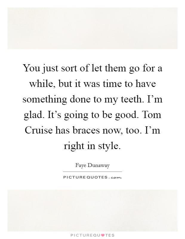 You just sort of let them go for a while, but it was time to have something done to my teeth. I'm glad. It's going to be good. Tom Cruise has braces now, too. I'm right in style Picture Quote #1