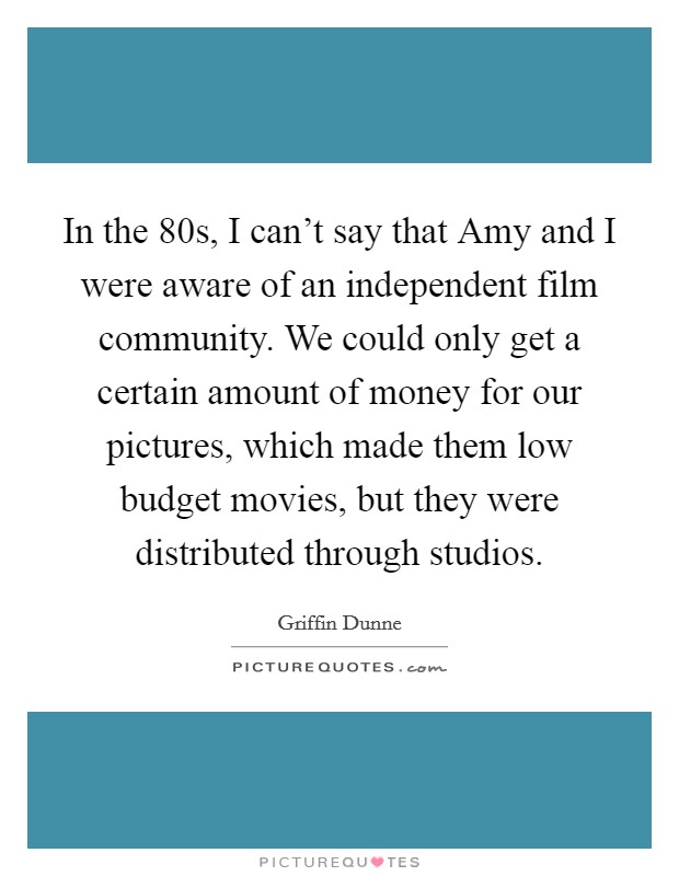 In the  80s, I can't say that Amy and I were aware of an independent film community. We could only get a certain amount of money for our pictures, which made them low budget movies, but they were distributed through studios Picture Quote #1