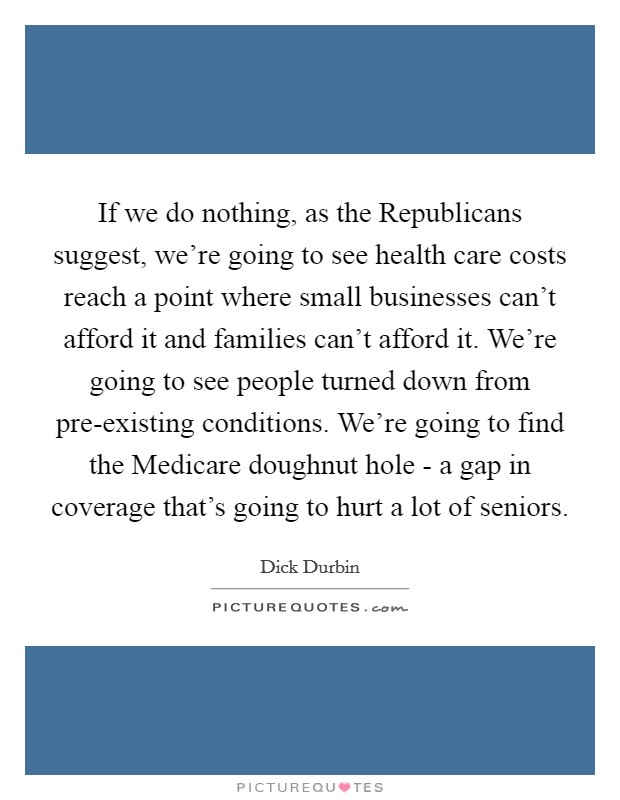 If we do nothing, as the Republicans suggest, we’re going to see health care costs reach a point where small businesses can’t afford it and families can’t afford it. We’re going to see people turned down from pre-existing conditions. We’re going to find the Medicare doughnut hole - a gap in coverage that’s going to hurt a lot of seniors Picture Quote #1