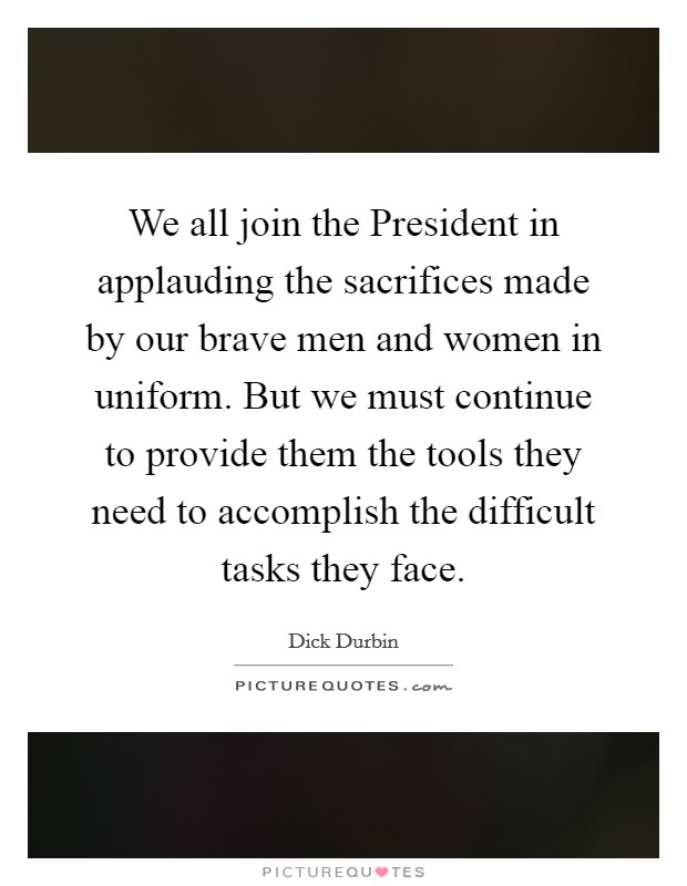 We all join the President in applauding the sacrifices made by our brave men and women in uniform. But we must continue to provide them the tools they need to accomplish the difficult tasks they face Picture Quote #1