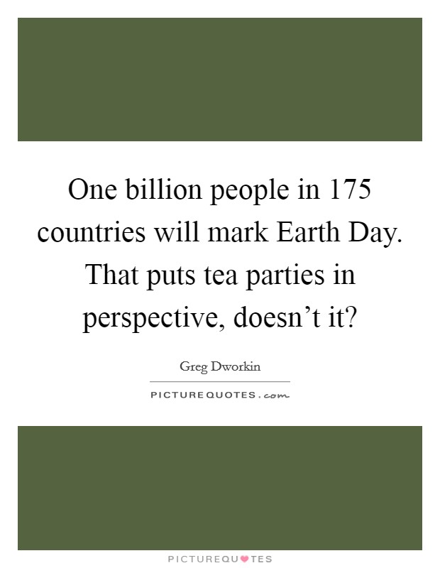 One billion people in 175 countries will mark Earth Day. That puts tea parties in perspective, doesn’t it? Picture Quote #1