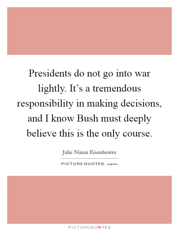 Presidents do not go into war lightly. It’s a tremendous responsibility in making decisions, and I know Bush must deeply believe this is the only course Picture Quote #1