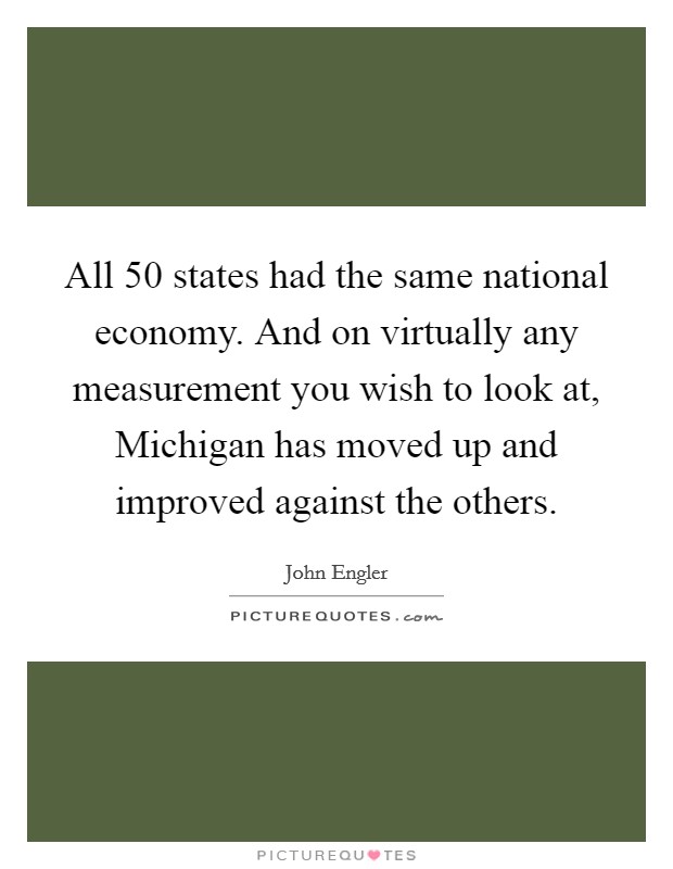 All 50 states had the same national economy. And on virtually any measurement you wish to look at, Michigan has moved up and improved against the others Picture Quote #1