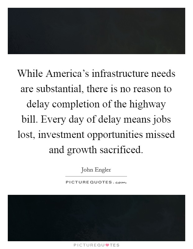 While America’s infrastructure needs are substantial, there is no reason to delay completion of the highway bill. Every day of delay means jobs lost, investment opportunities missed and growth sacrificed Picture Quote #1