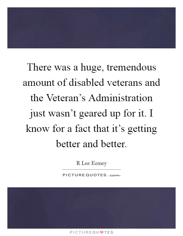 There was a huge, tremendous amount of disabled veterans and the Veteran’s Administration just wasn’t geared up for it. I know for a fact that it’s getting better and better Picture Quote #1