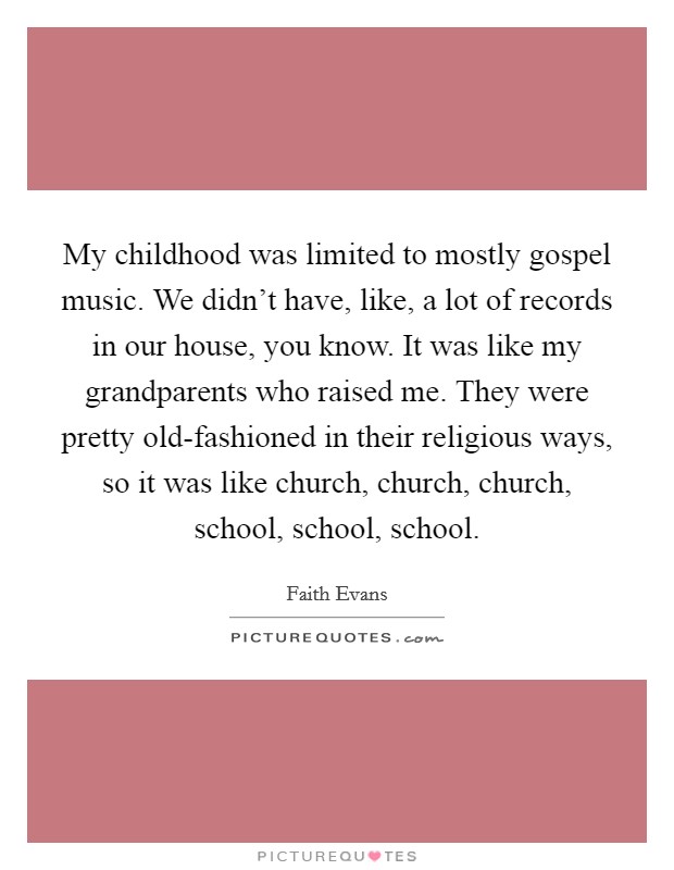 My childhood was limited to mostly gospel music. We didn’t have, like, a lot of records in our house, you know. It was like my grandparents who raised me. They were pretty old-fashioned in their religious ways, so it was like church, church, church, school, school, school Picture Quote #1
