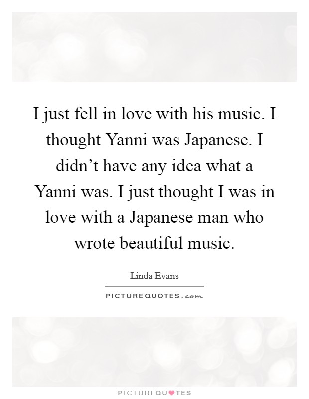 I just fell in love with his music. I thought Yanni was Japanese. I didn't have any idea what a Yanni was. I just thought I was in love with a Japanese man who wrote beautiful music Picture Quote #1