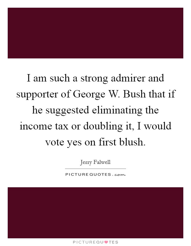 I am such a strong admirer and supporter of George W. Bush that if he suggested eliminating the income tax or doubling it, I would vote yes on first blush Picture Quote #1
