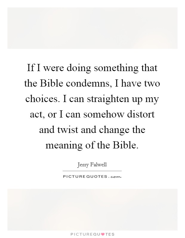 If I were doing something that the Bible condemns, I have two choices. I can straighten up my act, or I can somehow distort and twist and change the meaning of the Bible Picture Quote #1
