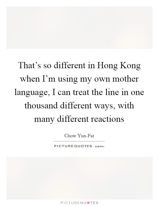 That’s so different in Hong Kong when I’m using my own mother language, I can treat the line in one thousand different ways, with many different reactions Picture Quote #1
