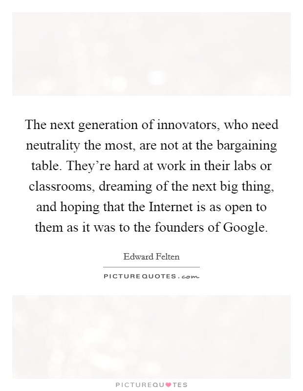 The next generation of innovators, who need neutrality the most, are not at the bargaining table. They’re hard at work in their labs or classrooms, dreaming of the next big thing, and hoping that the Internet is as open to them as it was to the founders of Google Picture Quote #1