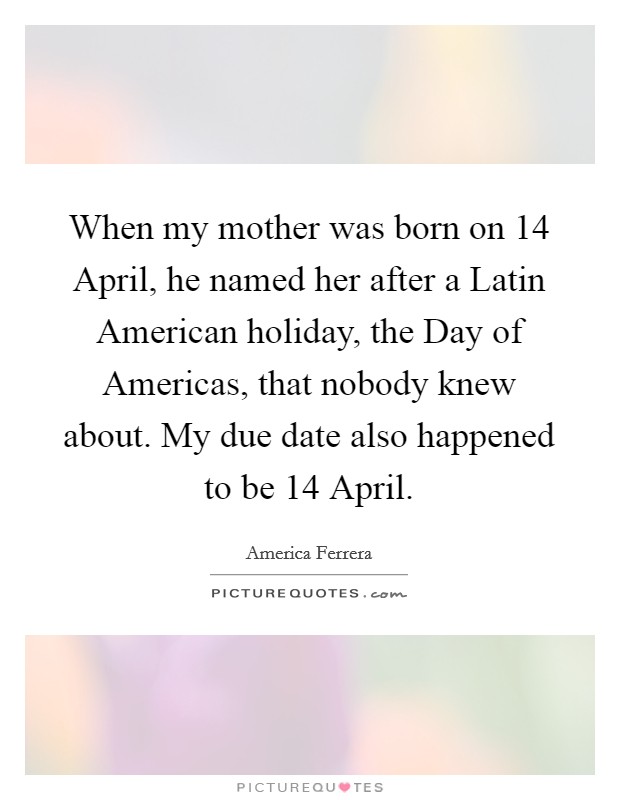 When my mother was born on 14 April, he named her after a Latin American holiday, the Day of Americas, that nobody knew about. My due date also happened to be 14 April Picture Quote #1