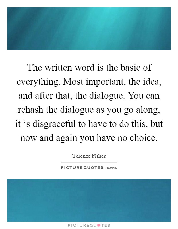 The written word is the basic of everything. Most important, the idea, and after that, the dialogue. You can rehash the dialogue as you go along, it ‘s disgraceful to have to do this, but now and again you have no choice Picture Quote #1