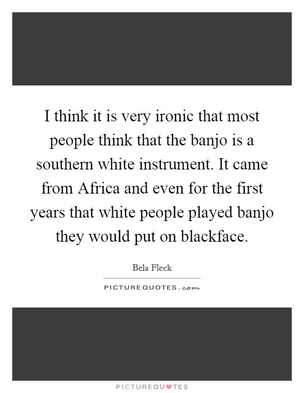 I think it is very ironic that most people think that the banjo is a southern white instrument. It came from Africa and even for the first years that white people played banjo they would put on blackface Picture Quote #1