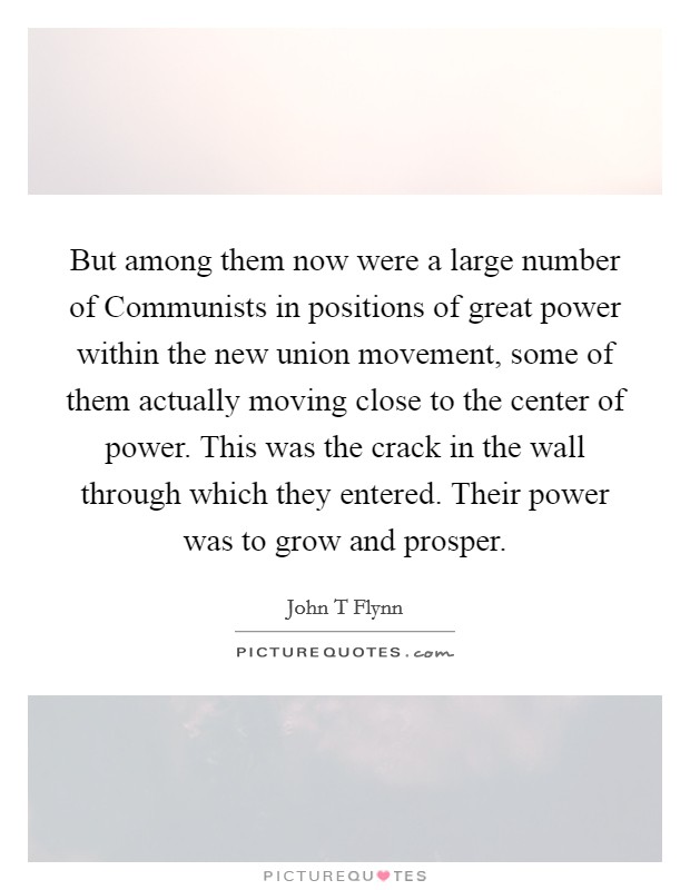 But among them now were a large number of Communists in positions of great power within the new union movement, some of them actually moving close to the center of power. This was the crack in the wall through which they entered. Their power was to grow and prosper Picture Quote #1