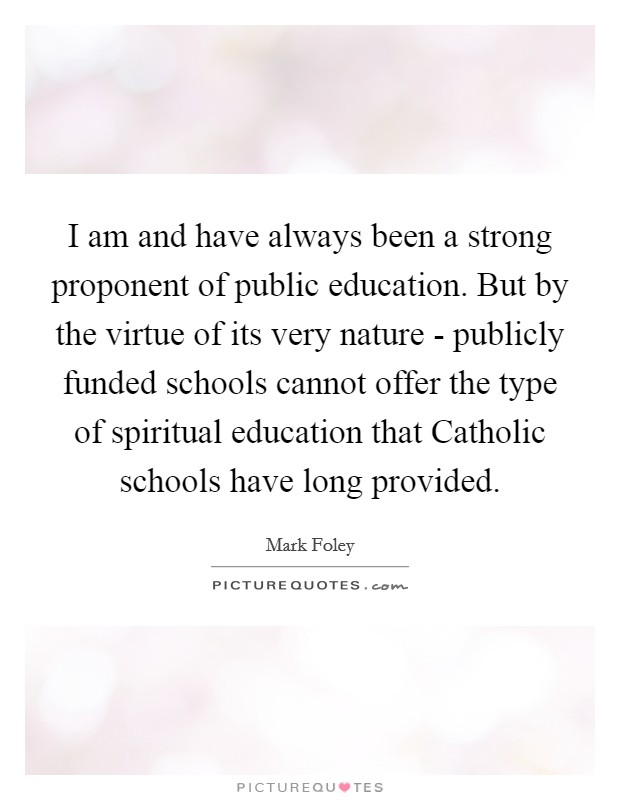 I am and have always been a strong proponent of public education. But by the virtue of its very nature - publicly funded schools cannot offer the type of spiritual education that Catholic schools have long provided Picture Quote #1