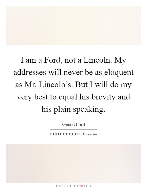 I am a Ford, not a Lincoln. My addresses will never be as eloquent as Mr. Lincoln’s. But I will do my very best to equal his brevity and his plain speaking Picture Quote #1