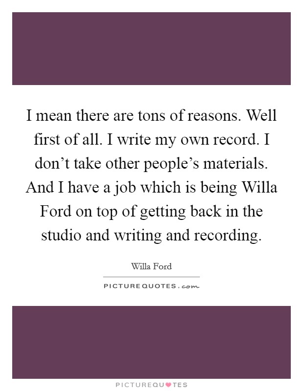 I mean there are tons of reasons. Well first of all. I write my own record. I don’t take other people’s materials. And I have a job which is being Willa Ford on top of getting back in the studio and writing and recording Picture Quote #1