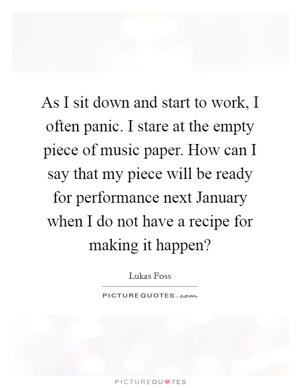 As I sit down and start to work, I often panic. I stare at the empty piece of music paper. How can I say that my piece will be ready for performance next January when I do not have a recipe for making it happen? Picture Quote #1