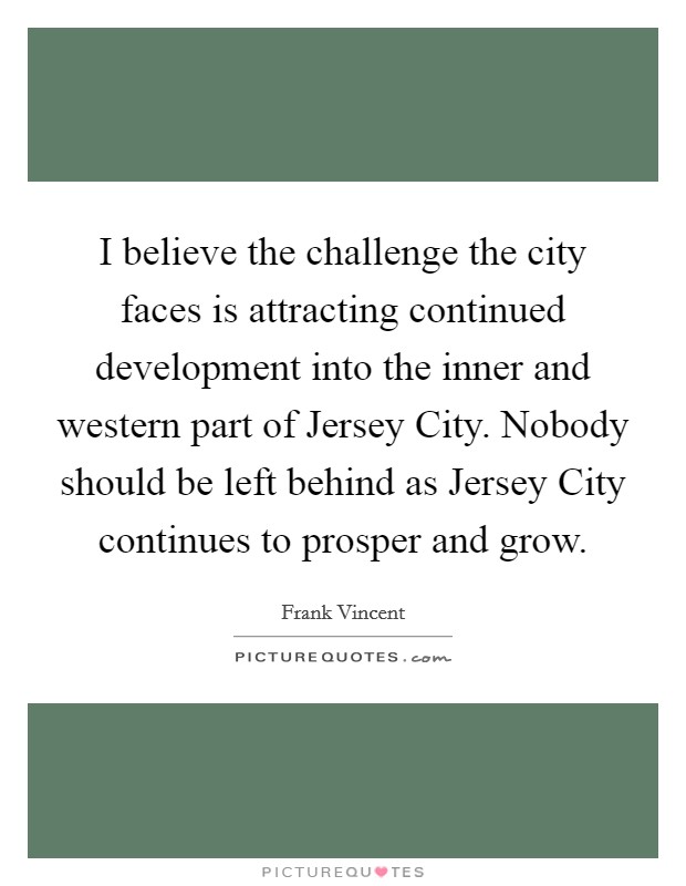 I believe the challenge the city faces is attracting continued development into the inner and western part of Jersey City. Nobody should be left behind as Jersey City continues to prosper and grow Picture Quote #1