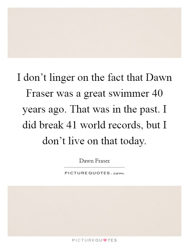 I don’t linger on the fact that Dawn Fraser was a great swimmer 40 years ago. That was in the past. I did break 41 world records, but I don’t live on that today Picture Quote #1