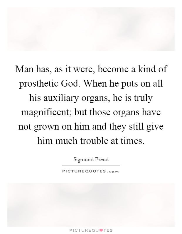 Man has, as it were, become a kind of prosthetic God. When he puts on all his auxiliary organs, he is truly magnificent; but those organs have not grown on him and they still give him much trouble at times Picture Quote #1