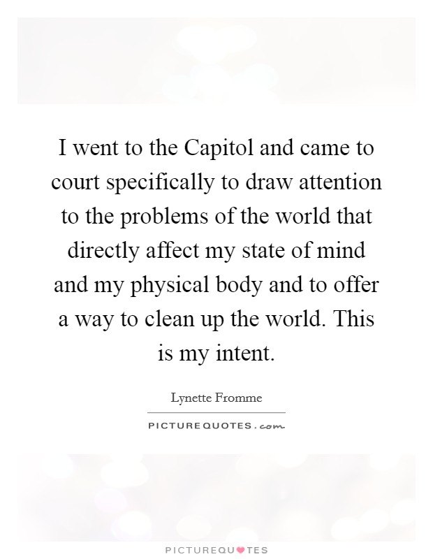 I went to the Capitol and came to court specifically to draw attention to the problems of the world that directly affect my state of mind and my physical body and to offer a way to clean up the world. This is my intent Picture Quote #1