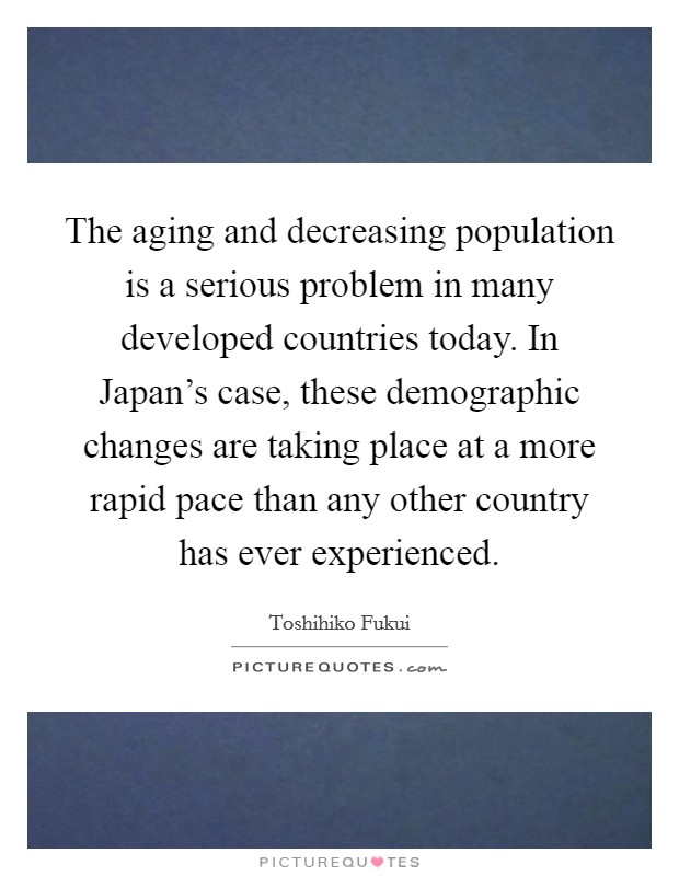 The aging and decreasing population is a serious problem in many developed countries today. In Japan’s case, these demographic changes are taking place at a more rapid pace than any other country has ever experienced Picture Quote #1