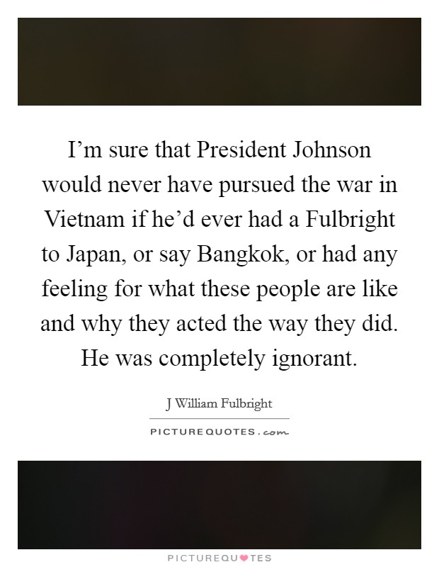 I'm sure that President Johnson would never have pursued the war in Vietnam if he'd ever had a Fulbright to Japan, or say Bangkok, or had any feeling for what these people are like and why they acted the way they did. He was completely ignorant Picture Quote #1