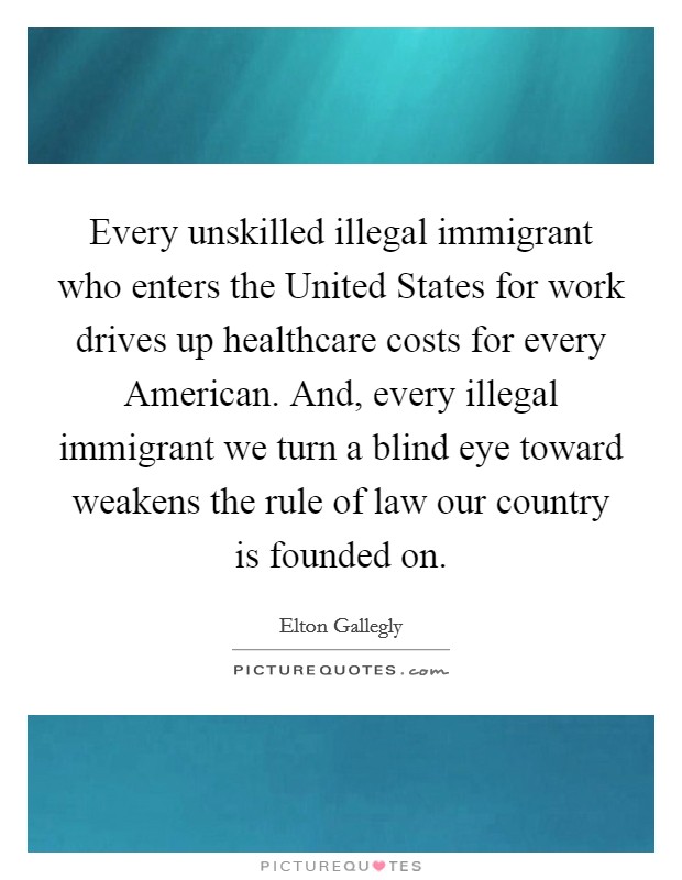 Every unskilled illegal immigrant who enters the United States for work drives up healthcare costs for every American. And, every illegal immigrant we turn a blind eye toward weakens the rule of law our country is founded on Picture Quote #1