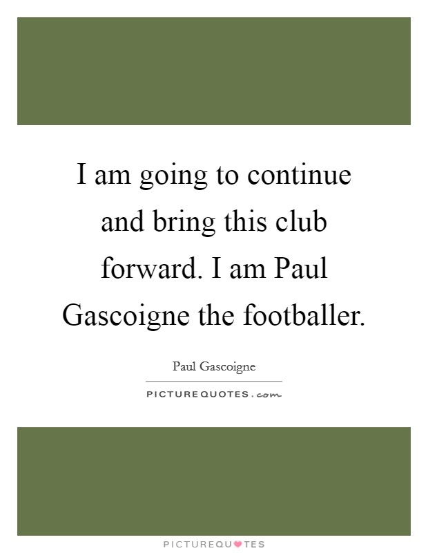 I am going to continue and bring this club forward. I am Paul Gascoigne the footballer Picture Quote #1