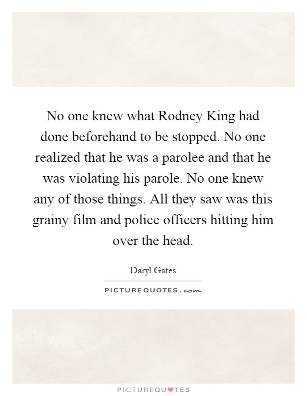 No one knew what Rodney King had done beforehand to be stopped. No one realized that he was a parolee and that he was violating his parole. No one knew any of those things. All they saw was this grainy film and police officers hitting him over the head Picture Quote #1