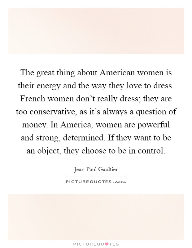 The great thing about American women is their energy and the way they love to dress. French women don’t really dress; they are too conservative, as it’s always a question of money. In America, women are powerful and strong, determined. If they want to be an object, they choose to be in control Picture Quote #1