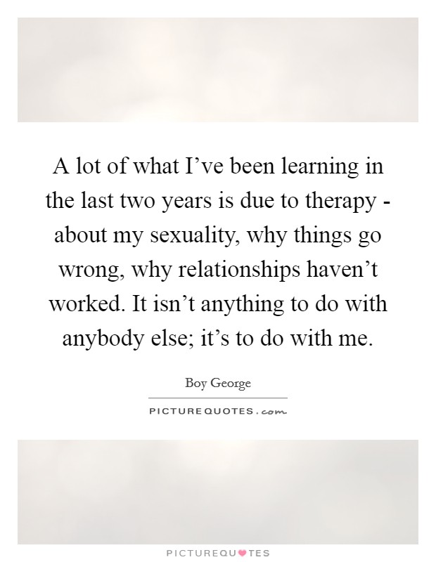 A lot of what I’ve been learning in the last two years is due to therapy - about my sexuality, why things go wrong, why relationships haven’t worked. It isn’t anything to do with anybody else; it’s to do with me Picture Quote #1