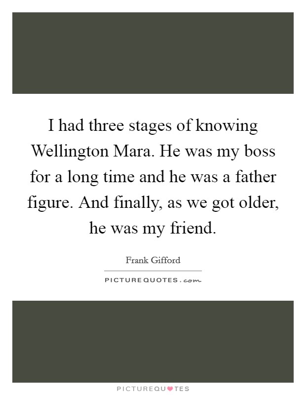 I had three stages of knowing Wellington Mara. He was my boss for a long time and he was a father figure. And finally, as we got older, he was my friend Picture Quote #1