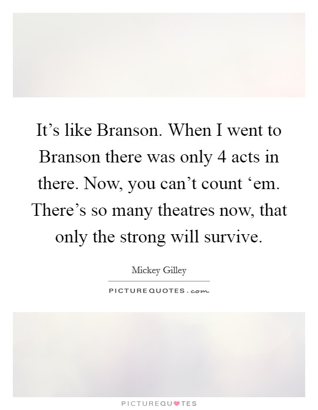 It’s like Branson. When I went to Branson there was only 4 acts in there. Now, you can’t count ‘em. There’s so many theatres now, that only the strong will survive Picture Quote #1