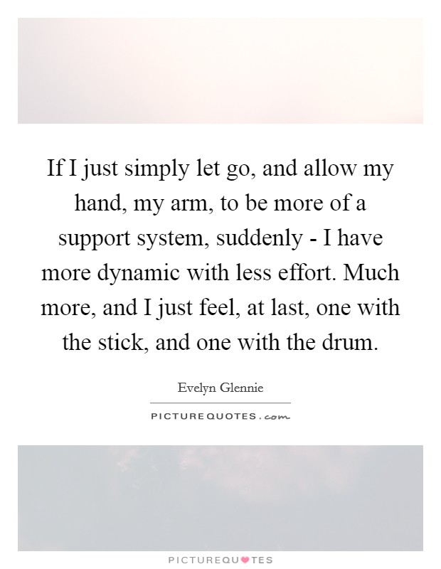 If I just simply let go, and allow my hand, my arm, to be more of a support system, suddenly - I have more dynamic with less effort. Much more, and I just feel, at last, one with the stick, and one with the drum Picture Quote #1