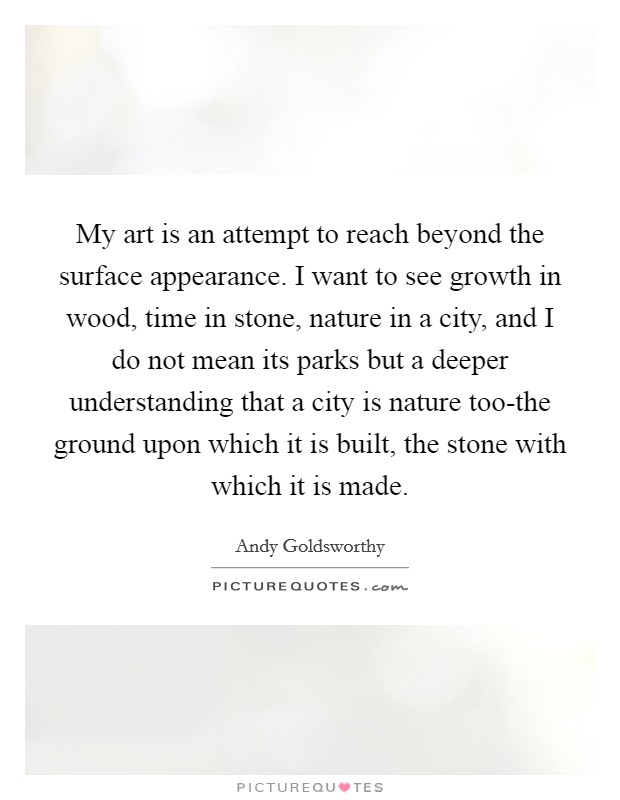 My art is an attempt to reach beyond the surface appearance. I want to see growth in wood, time in stone, nature in a city, and I do not mean its parks but a deeper understanding that a city is nature too-the ground upon which it is built, the stone with which it is made Picture Quote #1