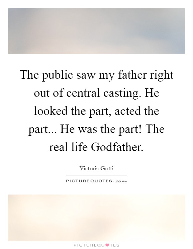 The public saw my father right out of central casting. He looked the part, acted the part... He was the part! The real life Godfather Picture Quote #1
